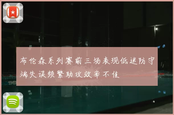 布伦森系列赛前三场表现低迷防守端失误频繁助攻效率不佳