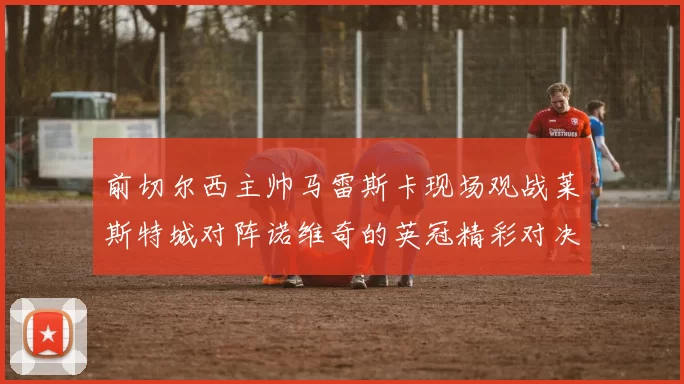 前切尔西主帅马雷斯卡现场观战莱斯特城对阵诺维奇的英冠精彩对决