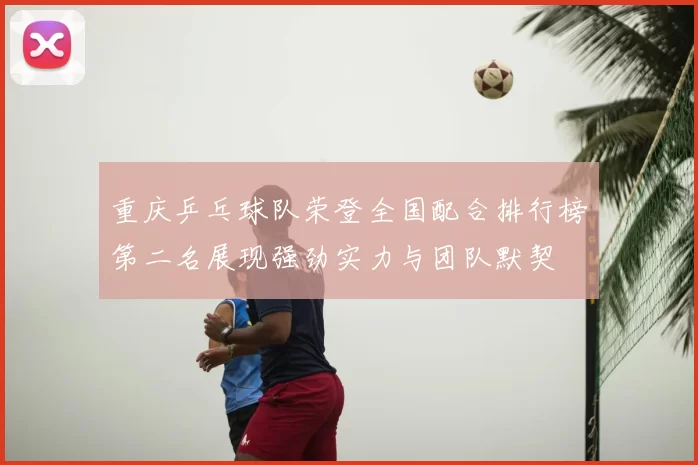重庆乒乓球队荣登全国配合排行榜第二名展现强劲实力与团队默契