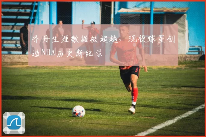 乔丹生涯数据被超越，现役球星创造NBA历史新纪录