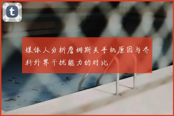 媒体人分析詹姆斯关手机原因与乔科外界干扰能力的对比