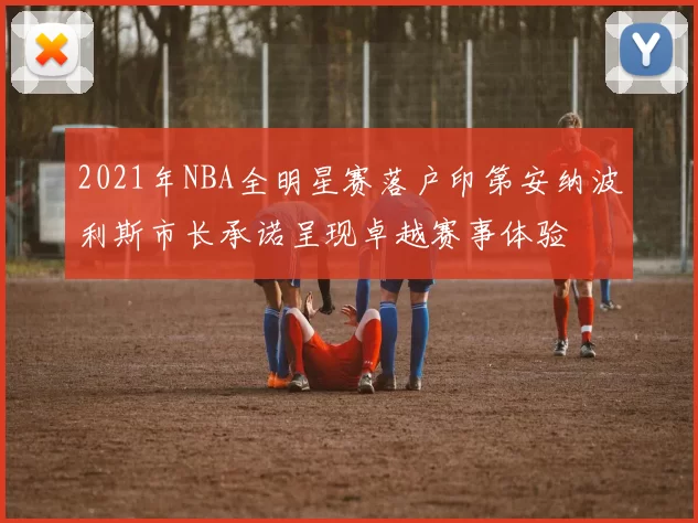 2021年NBA全明星赛落户印第安纳波利斯市长承诺呈现卓越赛事体验