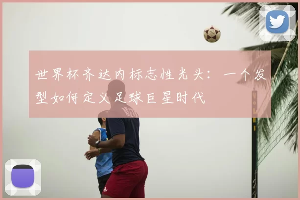 世界杯齐达内标志性光头：一个发型如何定义足球巨星时代