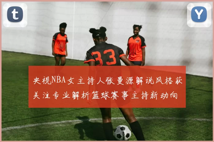 央视NBA女主持人张曼源解说风格获关注专业解析篮球赛事主持新动向