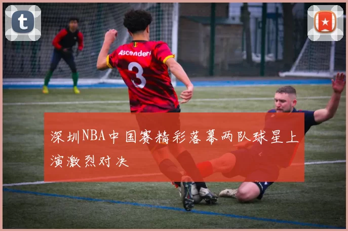 深圳NBA中国赛精彩落幕两队球星上演激烈对决
