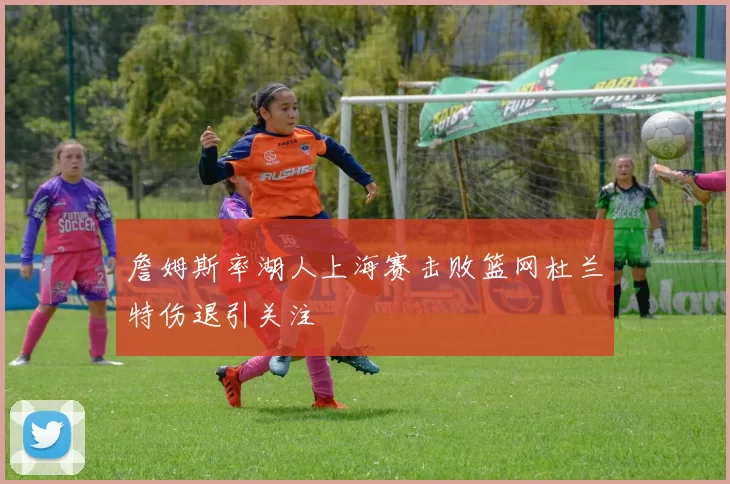 詹姆斯率湖人上海赛击败篮网杜兰特伤退引关注