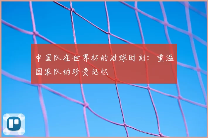 中国队在世界杯的进球时刻：重温国家队的珍贵记忆