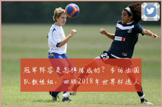 冠军阵容是怎样炼成的?专访法国队教练组,回顾2018年世界杯选人用人之道