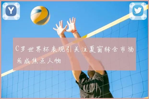 C罗世界杯表现引关注夏窗转会市场或成焦点人物
