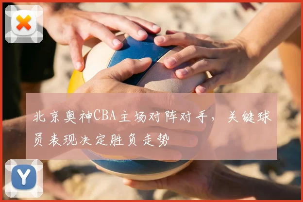 北京奥神CBA主场对阵对手，关键球员表现决定胜负走势