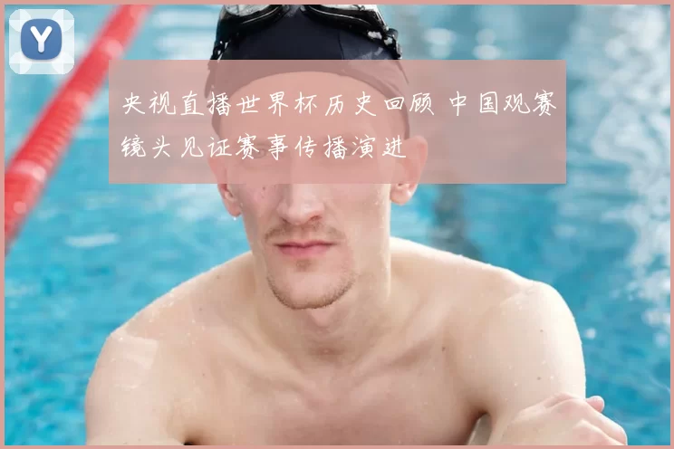 央视直播世界杯历史回顾 中国观赛镜头见证赛事传播演进
