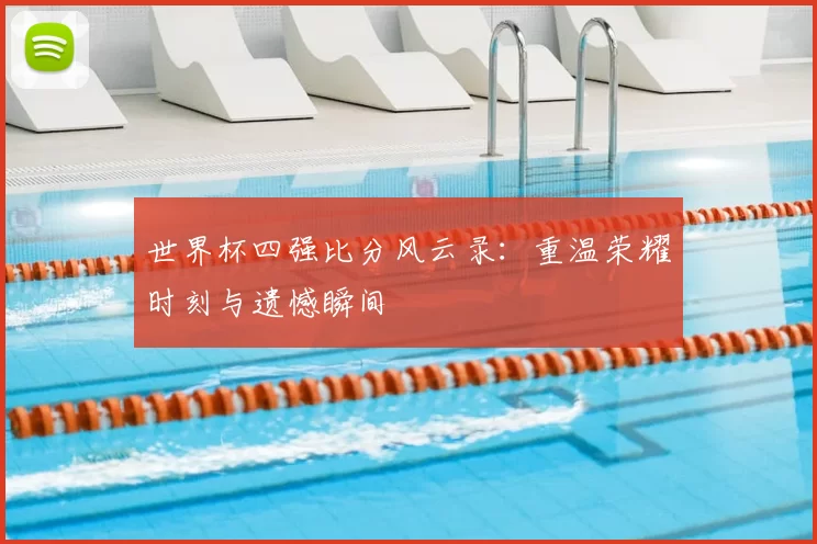 世界杯四强比分风云录：重温荣耀时刻与遗憾瞬间