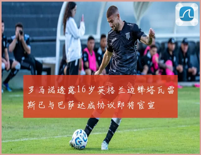 罗马诺透露16岁英格兰边锋塔瓦雷斯已与巴萨达成协议即将官宣