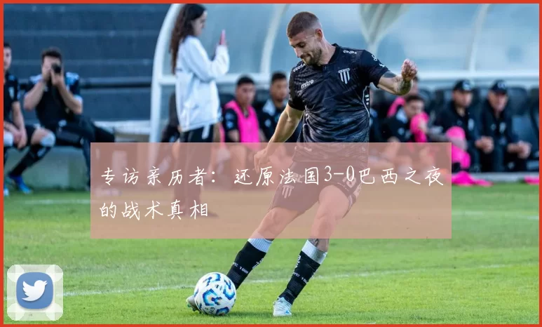 专访亲历者：还原法国3-0巴西之夜的战术真相