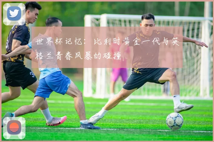 世界杯记忆:比利时黄金一代与英格兰青春风暴的碰撞