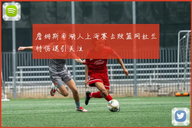 詹姆斯率湖人上海赛击败篮网杜兰特伤退引关注