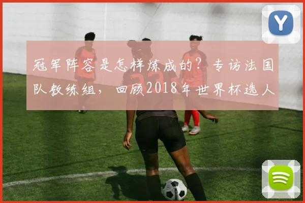 冠军阵容是怎样炼成的？专访法国队教练组，回顾2018年世界杯选人用人之道