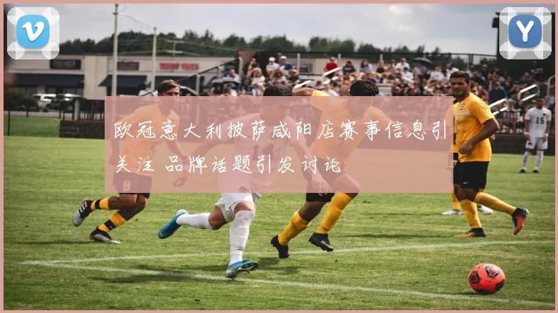 欧冠意大利披萨咸阳店赛事信息引关注 品牌话题引发讨论