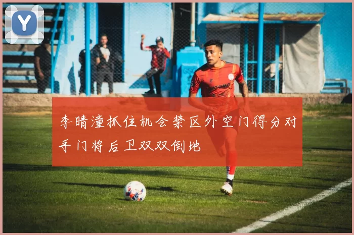 李晴潼抓住机会禁区外空门得分对手门将后卫双双倒地