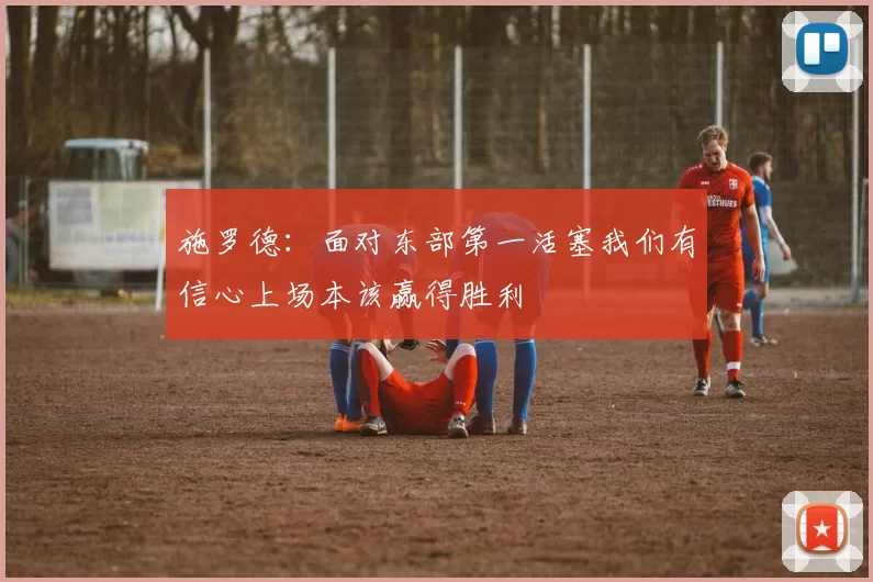 施罗德:面对东部第一活塞我们有信心上场本该赢得胜利