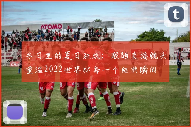 冬日里的夏日狂欢:跟随直播镜头重温2022世界杯每一个经典瞬间