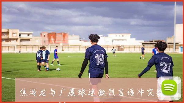 焦海龙与广厦球迷激烈言语冲突媒体人预测G2将出现更多肢体接触