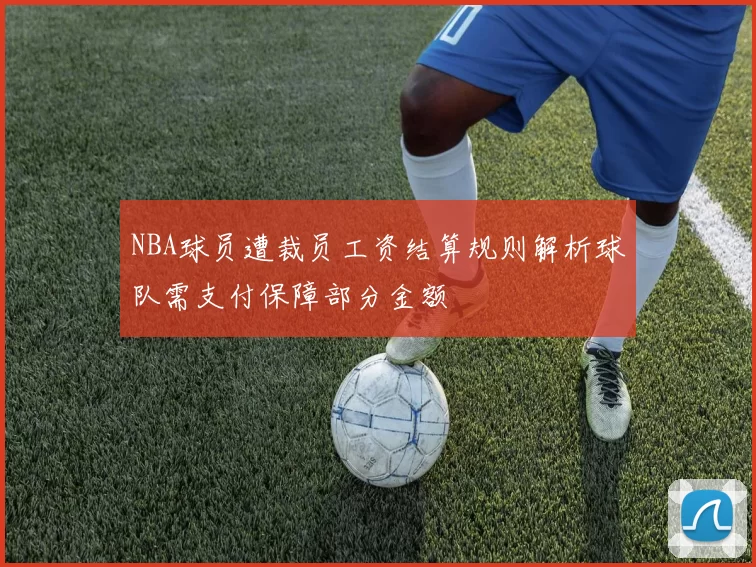 NBA球员遭裁员工资结算规则解析球队需支付保障部分金额