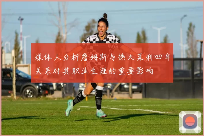 媒体人分析詹姆斯与热火莱利四年关系对其职业生涯的重要影响