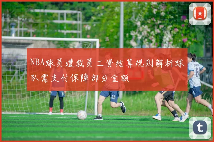 NBA球员遭裁员工资结算规则解析球队需支付保障部分金额