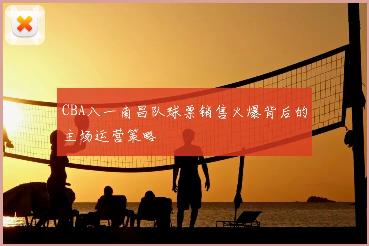 CBA八一南昌队球票销售火爆背后的主场运营策略