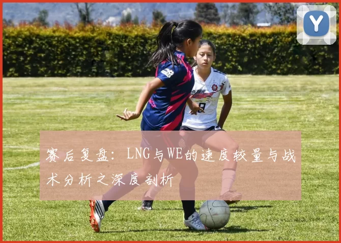 赛后复盘：LNG与WE的速度较量与战术分析之深度剖析