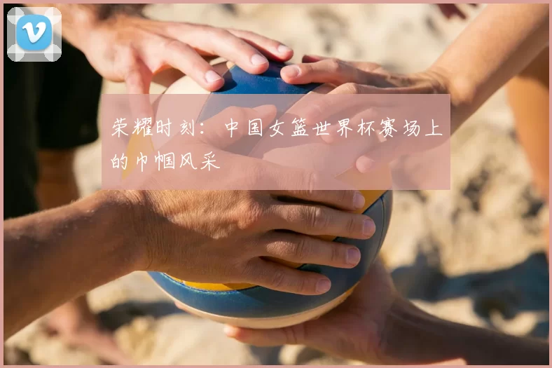 荣耀时刻:中国女篮世界杯赛场上的巾帼风采