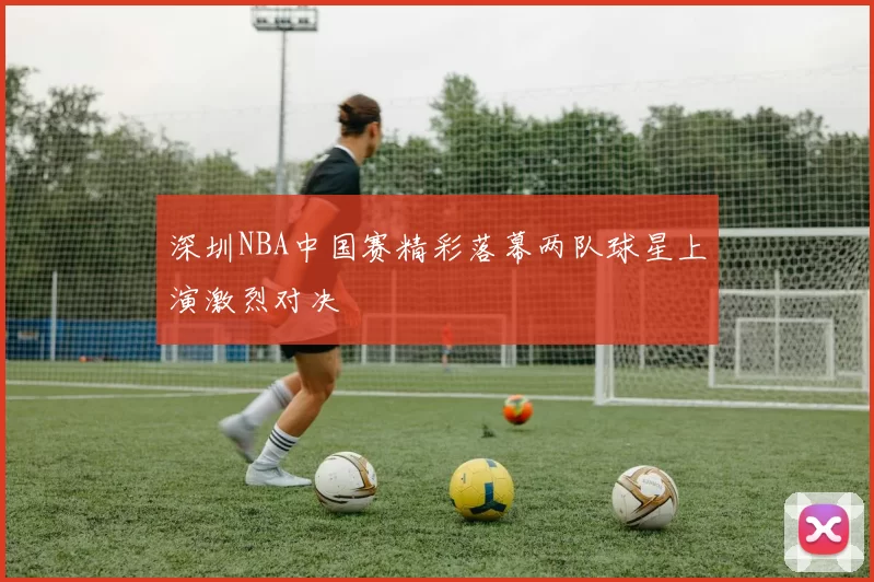 深圳NBA中国赛精彩落幕两队球星上演激烈对决