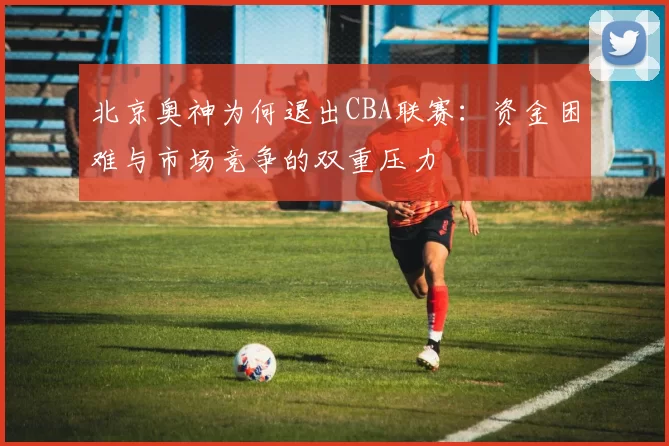 北京奥神为何退出CBA联赛：资金困难与市场竞争的双重压力