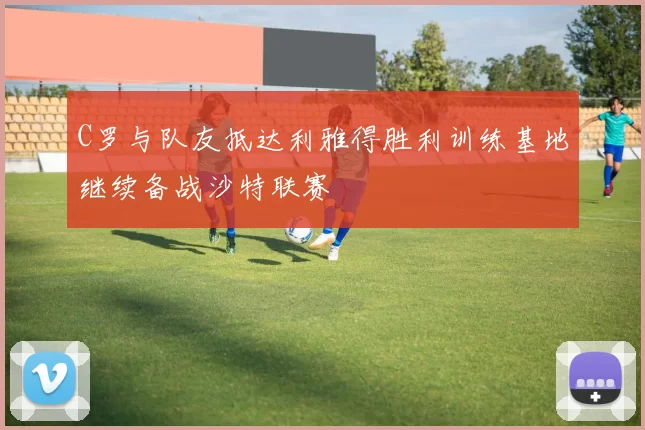 C罗与队友抵达利雅得胜利训练基地继续备战沙特联赛
