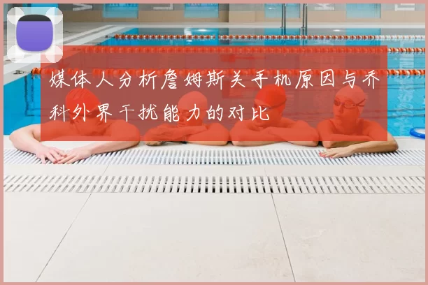 媒体人分析詹姆斯关手机原因与乔科外界干扰能力的对比