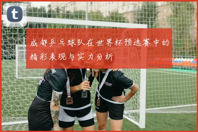 成都乒乓球队在世界杯预选赛中的精彩表现与实力分析