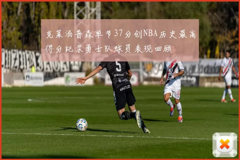 克莱汤普森单节37分创NBA历史最高得分纪录勇士队球员表现回顾