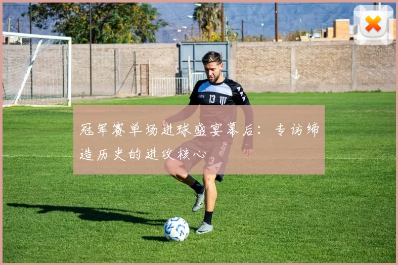 冠军赛单场进球盛宴幕后：专访缔造历史的进攻核心