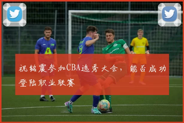祝铭震参加CBA选秀大会，能否成功登陆职业联赛