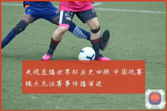 央视直播世界杯历史回顾 中国观赛镜头见证赛事传播演进