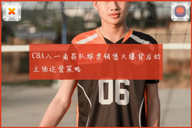 CBA八一南昌队球票销售火爆背后的主场运营策略