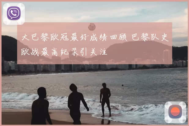 大巴黎欧冠最好成绩回顾 巴黎队史欧战最高纪录引关注