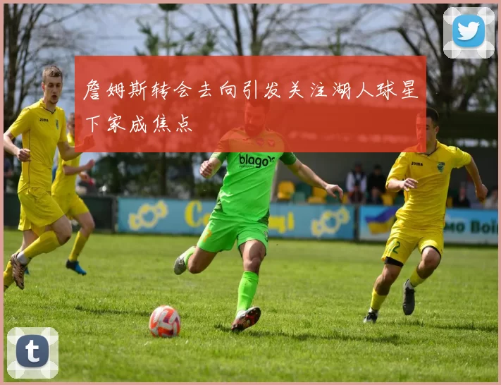 詹姆斯转会去向引发关注湖人球星下家成焦点