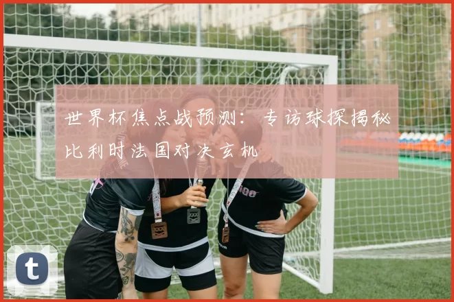 世界杯焦点战预测:专访球探揭秘比利时法国对决玄机