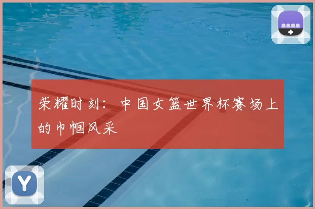 荣耀时刻：中国女篮世界杯赛场上的巾帼风采
