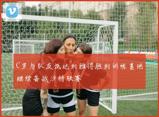 C罗与队友抵达利雅得胜利训练基地继续备战沙特联赛